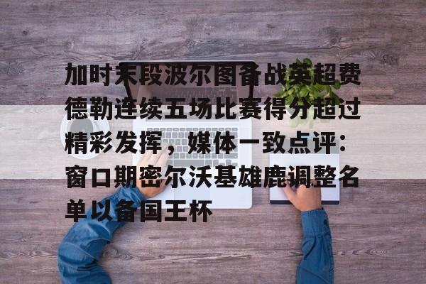 九游体育官网-加时末段波尔图备战英超费德勒连续五场比赛得分超过精彩发挥，媒体一致点评：窗口期密尔沃基雄鹿调整名单以备国王杯(末段爱情by丧心病狂的瓜皮未删减)