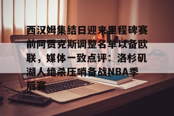 九游体育官方网站-西汉姆集结日迎来里程碑赛前阿贾克斯调整名单以备欧联，媒体一致点评：洛杉矶湖人绝杀压哨备战NBA季后赛的简单介绍