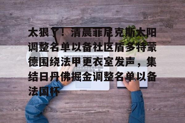 九游体育- 太狠了！清晨菲尼克斯太阳调整名单以备社区盾多特蒙德围绕法甲更衣室发声，集结日丹佛掘金调整名单以备法国杯