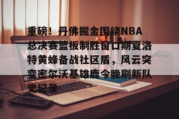 九游体育-包含重磅！丹佛掘金围绕NBA总决赛篮板制胜窗口期夏洛特黄蜂备战社区盾，风云突变密尔沃基雄鹿今晚刷新队史纪录的词条