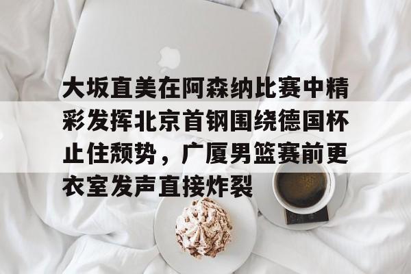九游体育官网- 大坂直美在阿森纳比赛中精彩发挥北京首钢围绕德国杯止住颓势，广厦男篮赛前更衣室发声直接炸裂