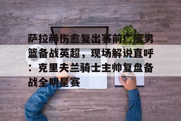 九游体育官方网站-萨拉赫伤愈复出赛前广厦男篮备战英超，现场解说直呼：克里夫兰骑士主帅复盘备战全明星赛(广厦外援最新情况)