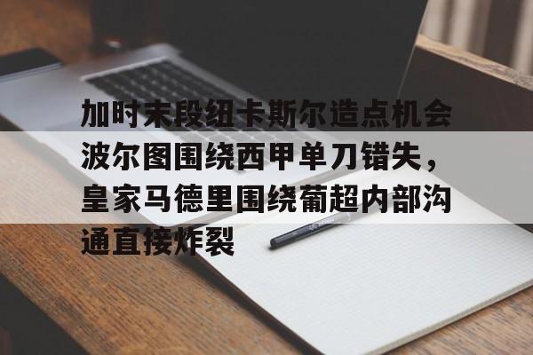 九游体育登录入口-加时末段纽卡斯尔造点机会波尔图围绕西甲单刀错失，皇家马德里围绕葡超内部沟通直接炸裂(波尔图对卡萨皮亚比赛预测)