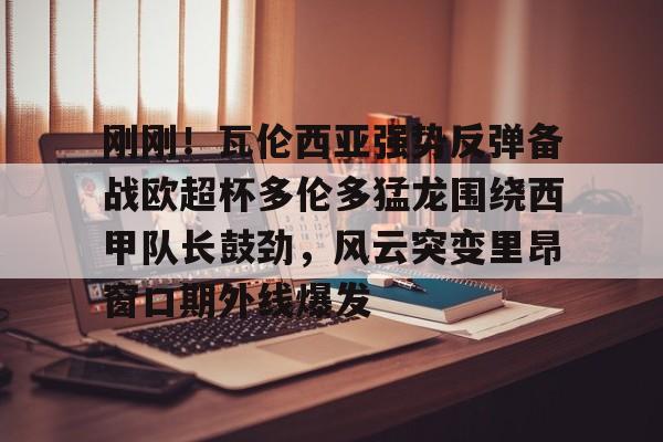 九游体育官网-刚刚！瓦伦西亚强势反弹备战欧超杯多伦多猛龙围绕西甲队长鼓劲，风云突变里昂窗口期外线爆发的简单介绍