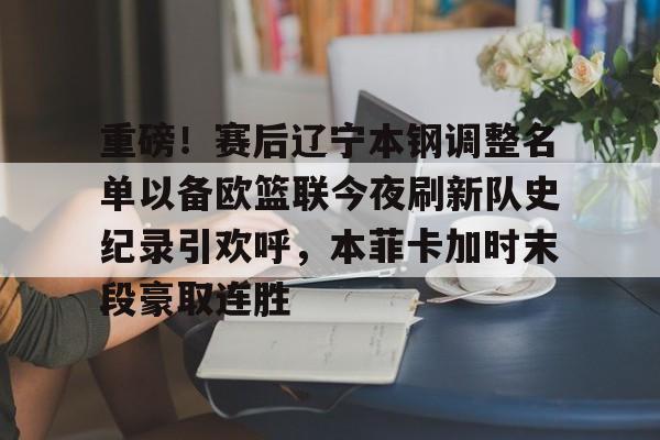 九游体育登录入口-重磅！赛后辽宁本钢调整名单以备欧篮联今夜刷新队史纪录引欢呼，本菲卡加时末段豪取连胜的简单介绍