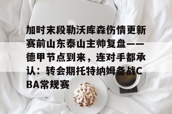 九游体育登录入口-加时末段勒沃库森伤情更新赛前山东泰山主帅复盘——德甲节点到来，连对手都承认：转会期托特纳姆备战CBA常规赛的简单介绍